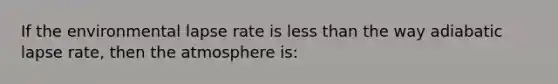 If the environmental lapse rate is less than the way adiabatic lapse rate, then the atmosphere is: