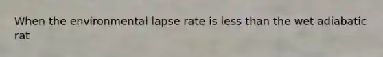 When the environmental lapse rate is less than the wet adiabatic rat