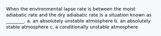 When the environmental lapse rate is between the moist adiabatic rate and the dry adiabatic rate is a situation known as ________. a. an absolutely unstable atmosphere b. an absolutely stable atmosphere c. a conditionally unstable atmosphere