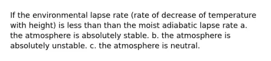 If the environmental lapse rate (rate of decrease of temperature with height) is less than than the moist adiabatic lapse rate a. the atmosphere is absolutely stable. b. the atmosphere is absolutely unstable. c. the atmosphere is neutral.