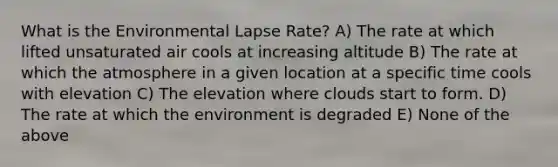 What is the Environmental Lapse Rate? A) The rate at which lifted unsaturated air cools at increasing altitude B) The rate at which the atmosphere in a given location at a specific time cools with elevation C) The elevation where clouds start to form. D) The rate at which the environment is degraded E) None of the above