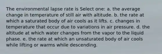 The environmental lapse rate is Select one: a. the average change in temperature of still air with altitude. b. the rate at which a saturated body of air cools as it lifts. c. changes in temperature that occur due to variations in air pressure. d. the altitude at which water changes from the vapor to the liquid phase. e. the rate at which an unsaturated body of air cools while lifting or warms while descending.