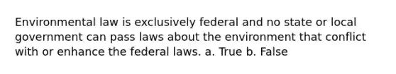 Environmental law is exclusively federal and no state or local government can pass laws about the environment that conflict with or enhance the federal laws. a. True b. False