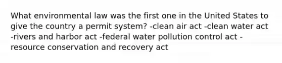 What environmental law was the first one in the United States to give the country a permit system? -clean air act -clean water act -rivers and harbor act -federal water pollution control act -resource conservation and recovery act