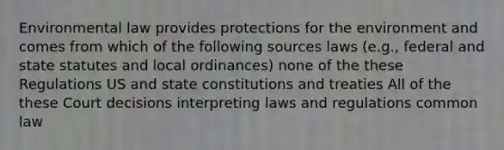 Environmental law provides protections for the environment and comes from which of the following sources laws (e.g., federal and state statutes and local ordinances) none of the these Regulations US and state constitutions and treaties All of the these Court decisions interpreting laws and regulations common law