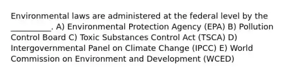 Environmental laws are administered at the federal level by the __________. A) Environmental Protection Agency (EPA) B) Pollution Control Board C) Toxic Substances Control Act (TSCA) D) Intergovernmental Panel on Climate Change (IPCC) E) World Commission on Environment and Development (WCED)