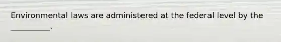 Environmental laws are administered at the federal level by the __________.