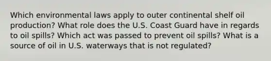 Which environmental laws apply to outer continental shelf oil production? What role does the U.S. Coast Guard have in regards to oil spills? Which act was passed to prevent oil spills? What is a source of oil in U.S. waterways that is not regulated?