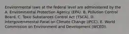 Environmental laws at the federal level are administered by the A. Environmental Protection Agency (EPA). B. Pollution Control Board. C. Toxic Substances Control Act (TSCA). D. Intergovernmental Panel on Climate Change (IPCC). E. World Commission on Environment and Development (WCED).