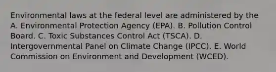 Environmental laws at the federal level are administered by the A. Environmental Protection Agency (EPA). B. Pollution Control Board. C. Toxic Substances Control Act (TSCA). D. Intergovernmental Panel on Climate Change (IPCC). E. World Commission on Environment and Development (WCED).