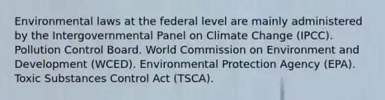 Environmental laws at the federal level are mainly administered by the Intergovernmental Panel on Climate Change (IPCC). Pollution Control Board. World Commission on Environment and Development (WCED). Environmental Protection Agency (EPA). Toxic Substances Control Act (TSCA).