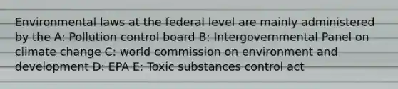 Environmental laws at the federal level are mainly administered by the A: Pollution control board B: Intergovernmental Panel on climate change C: world commission on environment and development D: EPA E: Toxic substances control act