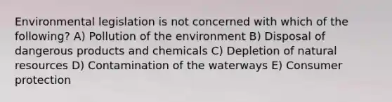 Environmental legislation is not concerned with which of the following? A) Pollution of the environment B) Disposal of dangerous products and chemicals C) Depletion of natural resources D) Contamination of the waterways E) Consumer protection