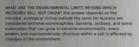 WHAT ARE THE ENVIRONMENTAL LIMITS BEYOND WHICH MICROBES WILL NOT GROW? the answer depends on the microbe. ecological niches outisde the norm for humans are considered extreme extremophiles- bacteria, archaea, and some eukaryotes that can grow in extreme environments. every protein and macromolecular structure within a cell is affected by changes in the environment