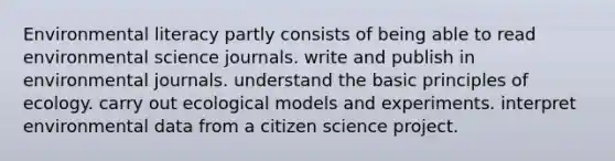 Environmental literacy partly consists of being able to read environmental science journals. write and publish in environmental journals. understand the basic principles of ecology. carry out ecological models and experiments. interpret environmental data from a citizen science project.