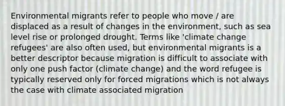 Environmental migrants refer to people who move / are displaced as a result of changes in the environment, such as sea level rise or prolonged drought. Terms like 'climate change refugees' are also often used, but environmental migrants is a better descriptor because migration is difficult to associate with only one push factor (climate change) and the word refugee is typically reserved only for forced migrations which is not always the case with climate associated migration