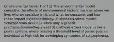 Environmental model T or f 1) The environmental model considers the effects of environmental factors, such as where we live, who we socialize with, and what we consume, and how these impact psychopathology. 2) diathesis-stress model: Schizophrenia develops when only a genetic predisposition/diathesis exist 3) diathesis-stress model is like a points system, where passing a threshold level of points puts an individual at high risk for developing symptoms of schizophrenia.