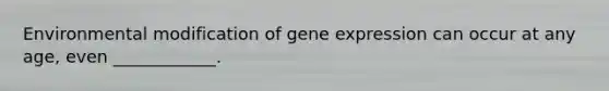 Environmental modification of gene expression can occur at any age, even ____________.