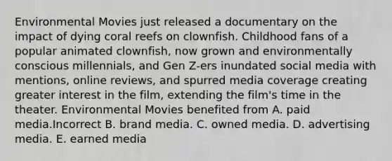 Environmental Movies just released a documentary on the impact of dying coral reefs on clownfish. Childhood fans of a popular animated clownfish, now grown and environmentally conscious millennials, and Gen Z-ers inundated social media with mentions, online reviews, and spurred media coverage creating greater interest in the film, extending the film's time in the theater. Environmental Movies benefited from A. paid media.Incorrect B. brand media. C. owned media. D. advertising media. E. earned media