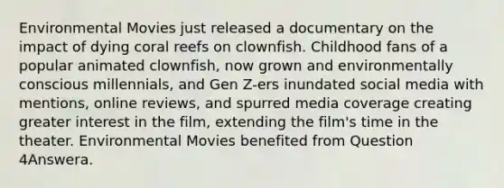 Environmental Movies just released a documentary on the impact of dying coral reefs on clownfish. Childhood fans of a popular animated clownfish, now grown and environmentally conscious millennials, and Gen Z-ers inundated social media with mentions, online reviews, and spurred media coverage creating greater interest in the film, extending the film's time in the theater. Environmental Movies benefited from Question 4Answera.