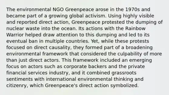 The environmental NGO Greenpeace arose in the 1970s and became part of a growing global activism. Using highly visible and reported direct action, Greenpeace protested the dumping of nuclear waste into the ocean. Its actions with the Rainbow Warrior helped draw attention to this dumping and led to its eventual ban in multiple countries. Yet, while these protests focused on direct causality, they formed part of a broadening environmental framework that considered the culpability of more than just direct actors. This framework included an emerging focus on actors such as corporate backers and the private financial services industry, and it combined grassroots sentiments with international environmental thinking and citizenry, which Greenpeace's direct action symbolized.