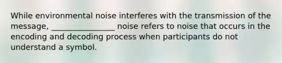 While environmental noise interferes with the transmission of the message, ________________ noise refers to noise that occurs in the encoding and decoding process when participants do not understand a symbol.