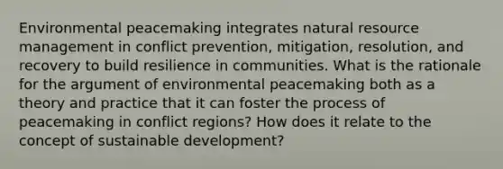 Environmental peacemaking integrates natural resource management in conflict prevention, mitigation, resolution, and recovery to build resilience in communities. What is the rationale for the argument of environmental peacemaking both as a theory and practice that it can foster the process of peacemaking in conflict regions? How does it relate to the concept of sustainable development?