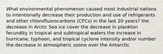 What environmental phenomenon caused most industrial nations to intentionally decrease their production and use of refrigerants and other chlorofluorocarbons (CFCs) in the last 20 years? the decrease in Arctic Sea ice cover the decrease in plankton fecundity in tropical and subtropical waters the increase in hurricane, typhoon, and tropical cyclone intensity and/or number the decrease in atmospheric ozone over the Antarctic