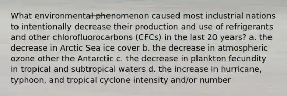 What environmental phenomenon caused most industrial nations to intentionally decrease their production and use of refrigerants and other chlorofluorocarbons (CFCs) in the last 20 years? a. the decrease in Arctic Sea ice cover b. the decrease in atmospheric ozone other the Antarctic c. the decrease in plankton fecundity in tropical and subtropical waters d. the increase in hurricane, typhoon, and tropical cyclone intensity and/or number