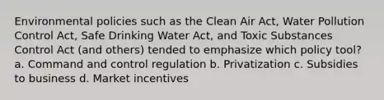 Environmental policies such as the Clean Air Act, Water Pollution Control Act, Safe Drinking Water Act, and Toxic Substances Control Act (and others) tended to emphasize which policy tool? a. Command and control regulation b. Privatization c. Subsidies to business d. Market incentives