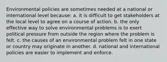 Environmental policies are sometimes needed at a national or international level because: a. it is difficult to get stakeholders at the local level to agree on a course of action. b. the only effective way to solve environmental problems is to exert political pressure from outside the region where the problem is felt. c. the causes of an environmental problem felt in one state or country may originate in another. d. national and international policies are easier to implement and enforce.