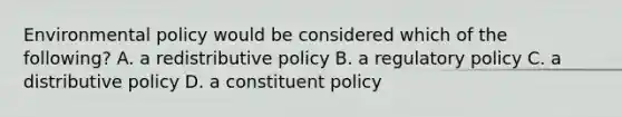 Environmental policy would be considered which of the following? A. a redistributive policy B. a regulatory policy C. a distributive policy D. a constituent policy