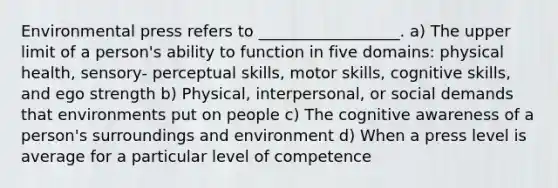 Environmental press refers to __________________. a) The upper limit of a person's ability to function in five domains: physical health, sensory- perceptual skills, motor skills, cognitive skills, and ego strength b) Physical, interpersonal, or social demands that environments put on people c) The cognitive awareness of a person's surroundings and environment d) When a press level is average for a particular level of competence
