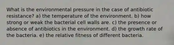 What is the environmental pressure in the case of antibiotic resistance? a) the temperature of the environment. b) how strong or weak the bacterial cell walls are. c) the presence or absence of antibiotics in the environment. d) the growth rate of the bacteria. e) the relative fitness of different bacteria.