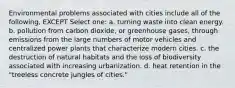 Environmental problems associated with cities include all of the following, EXCEPT Select one: a. turning waste into clean energy. b. pollution from carbon dioxide, or greenhouse gases, through emissions from the large numbers of motor vehicles and centralized power plants that characterize modern cities. c. the destruction of natural habitats and the loss of biodiversity associated with increasing urbanization. d. heat retention in the "treeless concrete jungles of cities."