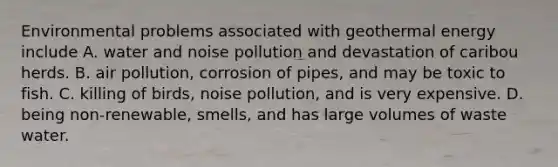 Environmental problems associated with geothermal energy include A. water and noise pollution and devastation of caribou herds. B. air pollution, corrosion of pipes, and may be toxic to fish. C. killing of birds, noise pollution, and is very expensive. D. being non-renewable, smells, and has large volumes of waste water.