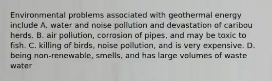 Environmental problems associated with <a href='https://www.questionai.com/knowledge/k0ByJmKmtu-geothermal-energy' class='anchor-knowledge'>geothermal energy</a> include A. water and noise pollution and devastation of caribou herds. B. air pollution, corrosion of pipes, and may be toxic to fish. C. killing of birds, noise pollution, and is very expensive. D. being non-renewable, smells, and has large volumes of waste water