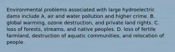 Environmental problems associated with large hydroelectric dams include A. air and water pollution and higher crime. B. global warming, ozone destruction, and private land rights. C. loss of forests, streams, and native peoples. D. loss of fertile farmland, destruction of aquatic communities, and relocation of people.