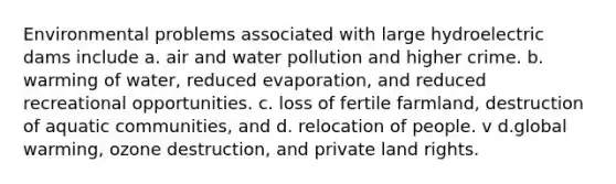 Environmental problems associated with large hydroelectric dams include a. air and water pollution and higher crime. b. warming of water, reduced evaporation, and reduced recreational opportunities. c. loss of fertile farmland, destruction of aquatic communities, and d. relocation of people. v d.global warming, ozone destruction, and private land rights.