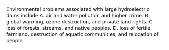 Environmental problems associated with large hydroelectric dams include A. air and water pollution and higher crime. B. global warming, ozone destruction, and private land rights. C. loss of forests, streams, and native peoples. D. loss of fertile farmland, destruction of aquatic communities, and relocation of people