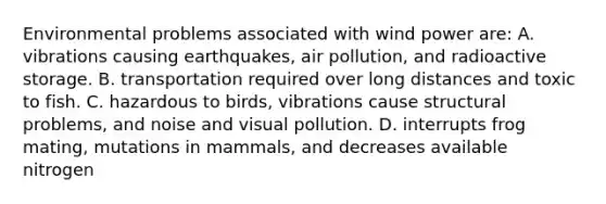 Environmental problems associated with wind power are: A. vibrations causing earthquakes, air pollution, and radioactive storage. B. transportation required over long distances and toxic to fish. C. hazardous to birds, vibrations cause structural problems, and noise and visual pollution. D. interrupts frog mating, mutations in mammals, and decreases available nitrogen