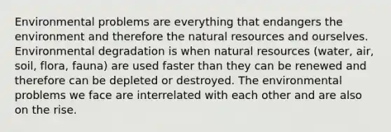 Environmental problems are everything that endangers the environment and therefore the natural resources and ourselves. Environmental degradation is when natural resources (water, air, soil, flora, fauna) are used faster than they can be renewed and therefore can be depleted or destroyed. The environmental problems we face are interrelated with each other and are also on the rise.