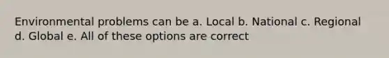 Environmental problems can be a. Local b. National c. Regional d. Global e. All of these options are correct