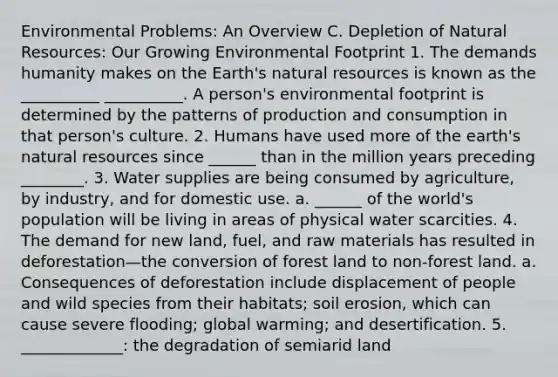 Environmental Problems: An Overview C. Depletion of Natural Resources: Our Growing Environmental Footprint 1. The demands humanity makes on the Earth's natural resources is known as the __________ __________. A person's environmental footprint is determined by the patterns of production and consumption in that person's culture. 2. Humans have used more of the earth's natural resources since ______ than in the million years preceding ________. 3. Water supplies are being consumed by agriculture, by industry, and for domestic use. a. ______ of the world's population will be living in areas of physical water scarcities. 4. The demand for new land, fuel, and raw materials has resulted in deforestation—the conversion of forest land to non-forest land. a. Consequences of deforestation include displacement of people and wild species from their habitats; soil erosion, which can cause severe flooding; global warming; and desertification. 5. _____________: the degradation of semiarid land