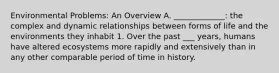 Environmental Problems: An Overview A. _____________: the complex and dynamic relationships between forms of life and the environments they inhabit 1. Over the past ___ years, humans have altered ecosystems more rapidly and extensively than in any other comparable period of time in history.