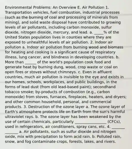 Environmental Problems: An Overview E. Air Pollution 1. Transportation vehicles, fuel combustion, industrial processes (such as the burning of coal and processing of minerals from mining), and solid waste disposal have contributed to growing levels of air pollutants, including carbon monoxide, sulfur dioxide, nitrogen dioxide, mercury, and lead. a. _____% of the United States population lives in counties where they are exposed to unhealthful levels of air pollution. 2. Indoor air pollution a. Indoor air pollution from burning wood and biomass for heating and cooking is a significant cause of respiratory illness, lung cancer, and blindness in developing countries. b. More than ______ of the world's population cook food and generate heat by burning dung, wood, crop waste or coal on open fires or stoves without chimneys. c. Even in affluent countries, much air pollution is invisible to the eye and exists in our homes, schools, workplaces, and public buildings, in the forms of lead dust (from old lead-based paint); secondhand tobacco smoke; by-products of combustion (e.g., carbon monoxide) from stoves, furnaces, fireplaces, heaters, and dryers; and other common household, personal, and commercial products. 3. Destruction of the ozone layer a. The ozone layer of Earth's atmosphere protects life on Earth from the sun's harmful ultraviolet rays. b. The ozone layer has been weakened by the use of certain chemicals, particularly _________________ (CFCs), used in refrigerators, air conditioners, spray cans, etc. 4. _______ _______ a. Air pollutants, such as sulfur dioxide and nitrogen oxide, mix with precipitation to form acid rain. b. Polluted rain, snow, and fog contaminate crops, forests, lakes, and rivers.