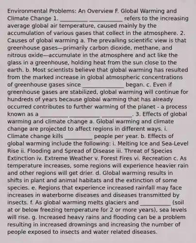 Environmental Problems: An Overview F. Global Warming and Climate Change 1. __________ ____________ refers to the increasing average global air temperature, caused mainly by the accumulation of various gases that collect in the atmosphere. 2. Causes of global warming a. The prevailing scientific view is that greenhouse gases—primarily carbon dioxide, methane, and nitrous oxide—accumulate in the atmosphere and act like the glass in a greenhouse, holding heat from the sun close to the earth. b. Most scientists believe that global warming has resulted from the marked increase in global atmospheric concentrations of greenhouse gases since _______________ began. c. Even if greenhouse gases are stabilized, global warming will continue for hundreds of years because global warming that has already occurred contributes to further warming of the planet - a process known as a __________ ___________ ___________. 3. Effects of global warming and climate change a. Global warming and climate change are projected to affect regions in different ways. i. Climate change kills __________ people per year. b. Effects of global warming include the following: i. Melting Ice and Sea-Level Rise ii. Flooding and Spread of Disease iii. Threat of Species Extinction iv. Extreme Weather v. Forest Fires vi. Recreation c. As temperature increases, some regions will experience heavier rain and other regions will get drier. d. Global warming results in shifts in plant and animal habitats and the extinction of some species. e. Regions that experience increased rainfall may face increases in waterborne diseases and diseases transmitted by insects. f. As global warming melts glaciers and ___________ (soil at or below freezing temperature for 2 or more years), sea levels will rise. g. Increased heavy rains and flooding can be a problem resulting in increased drownings and increasing the number of people exposed to insects and water related diseases.