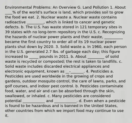 Environmental Problems: An Overview G. Land Pollution 1. About ____% of the world's surface is land, which provides soil to grow the food we eat. 2. Nuclear waste a. Nuclear waste contains radioactive _________, which is linked to cancer and genetic defects. b. The U.S. has waste stored in 121 temporary sites in 39 states with no long-term repository in the U.S. c. Recognizing the hazards of nuclear power plants and their waste, __________ became the first country to order all of its 19 nuclear power plants shut down by 2020. 3. Solid waste a. In 1960, each person in the U.S. generated 2.7 lbs. of garbage each day; this figure increased to _____ pounds in 2011. b. About _________ of solid waste is recycled or composted; the rest is taken to landfills. c. Solid waste includes discarded electrical appliances and electronic equipment, known as __-_______. 4. Pesticides a. Pesticides are used worldwide in the growing of crops and gardens, outdoor mosquito control, the care of lawns, parks, and golf courses, and indoor pest control. b. Pesticides contaminate food, water, and air and can be absorbed through the skin, swallowed, or inhaled. c. Many pesticides are considered potential ____________ and ____________. d. Even when a pesticide is found to be hazardous and is banned in the United States, other countries from which we import food may continue to use it.