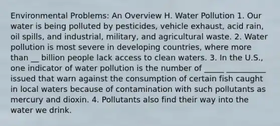 Environmental Problems: An Overview H. Water Pollution 1. Our water is being polluted by pesticides, vehicle exhaust, acid rain, oil spills, and industrial, military, and agricultural waste. 2. Water pollution is most severe in developing countries, where more than __ billion people lack access to clean waters. 3. In the U.S., one indicator of water pollution is the number of _____ __________ issued that warn against the consumption of certain fish caught in local waters because of contamination with such pollutants as mercury and dioxin. 4. Pollutants also find their way into the water we drink.