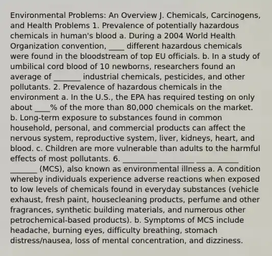 Environmental Problems: An Overview J. Chemicals, Carcinogens, and Health Problems 1. Prevalence of potentially hazardous chemicals in human's blood a. During a 2004 World Health Organization convention, ____ different hazardous chemicals were found in the bloodstream of top EU officials. b. In a study of umbilical cord blood of 10 newborns, researchers found an average of _______ industrial chemicals, pesticides, and other pollutants. 2. Prevalence of hazardous chemicals in the environment a. In the U.S., the EPA has required testing on only about ____% of the more than 80,000 chemicals on the market. b. Long-term exposure to substances found in common household, personal, and commercial products can affect the nervous system, reproductive system, liver, kidneys, heart, and blood. c. Children are more vulnerable than adults to the harmful effects of most pollutants. 6. _________ _________ ___________ _______ (MCS), also known as environmental illness a. A condition whereby individuals experience adverse reactions when exposed to low levels of chemicals found in everyday substances (vehicle exhaust, fresh paint, housecleaning products, perfume and other fragrances, synthetic building materials, and numerous other petrochemical-based products). b. Symptoms of MCS include headache, burning eyes, difficulty breathing, stomach distress/nausea, loss of mental concentration, and dizziness.